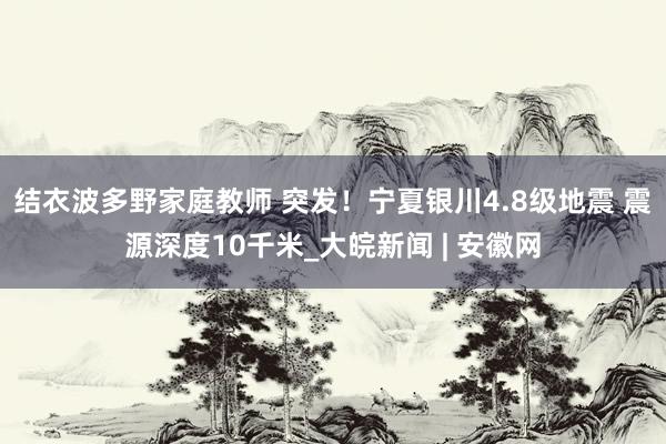 结衣波多野家庭教师 突发！宁夏银川4.8级地震 震源深度10千米_大皖新闻 | 安徽网