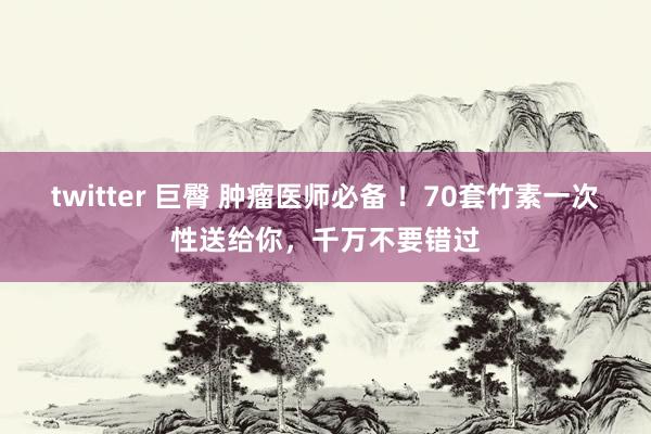 twitter 巨臀 肿瘤医师必备 ！70套竹素一次性送给你，千万不要错过