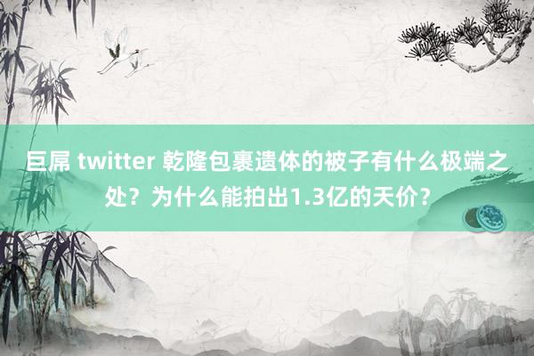 巨屌 twitter 乾隆包裹遗体的被子有什么极端之处？为什么能拍出1.3亿的天价？