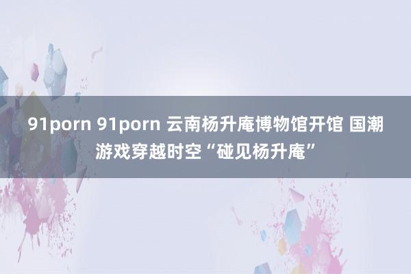 91porn 91porn 云南杨升庵博物馆开馆 国潮游戏穿越时空“碰见杨升庵”