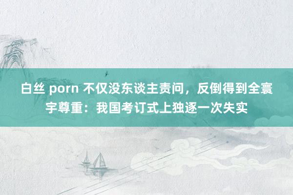 白丝 porn 不仅没东谈主责问，反倒得到全寰宇尊重：我国考订式上独逐一次失实