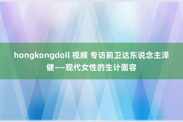 hongkongdoll 视频 专访前卫达东说念主泽健——现代女性的生计面容