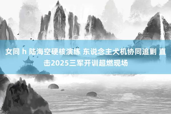 女同 h 陆海空硬核演练 东说念主犬机协同追剿 直击2025三军开训超燃现场