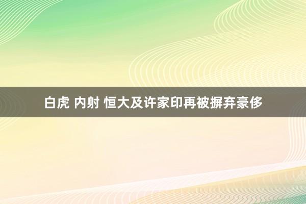 白虎 内射 恒大及许家印再被摒弃豪侈