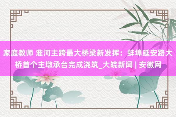 家庭教师 淮河主跨最大桥梁新发挥：蚌埠延安路大桥首个主墩承台完成浇筑_大皖新闻 | 安徽网