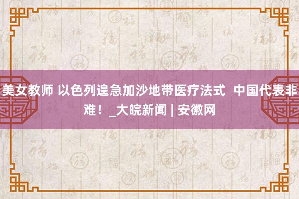 美女教师 以色列遑急加沙地带医疗法式  中国代表非难！_大皖新闻 | 安徽网