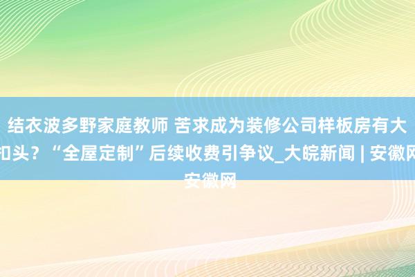 结衣波多野家庭教师 苦求成为装修公司样板房有大扣头？“全屋定制”后续收费引争议_大皖新闻 | 安徽网