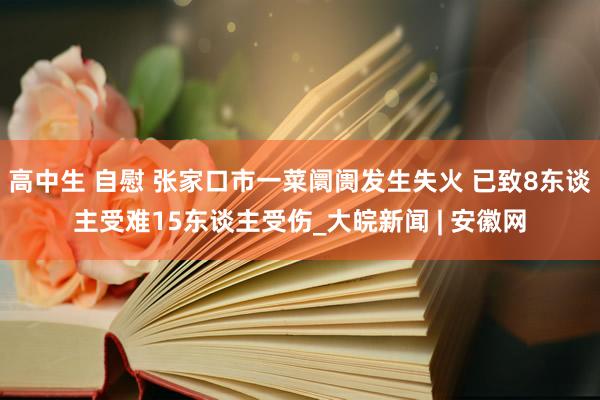 高中生 自慰 张家口市一菜阛阓发生失火 已致8东谈主受难15东谈主受伤_大皖新闻 | 安徽网