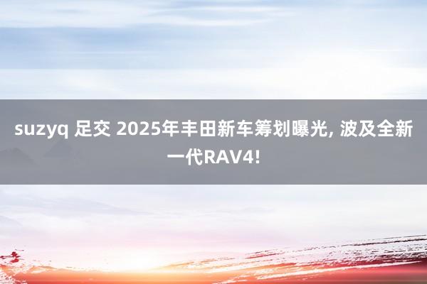 suzyq 足交 2025年丰田新车筹划曝光， 波及全新一代RAV4!