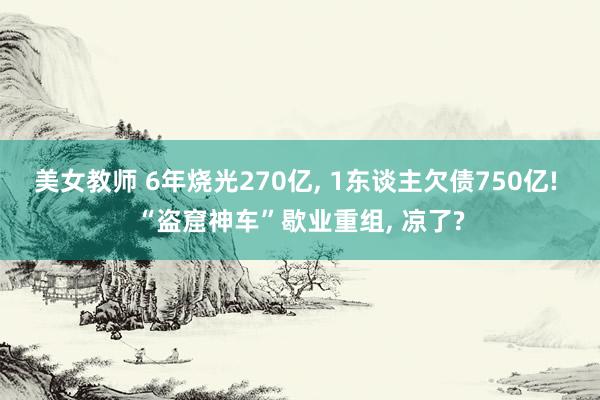 美女教师 6年烧光270亿， 1东谈主欠债750亿! “盗窟神车”歇业重组， 凉了?