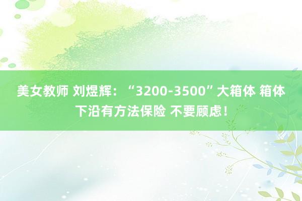 美女教师 刘煜辉：“3200-3500”大箱体 箱体下沿有方法保险 不要顾虑！