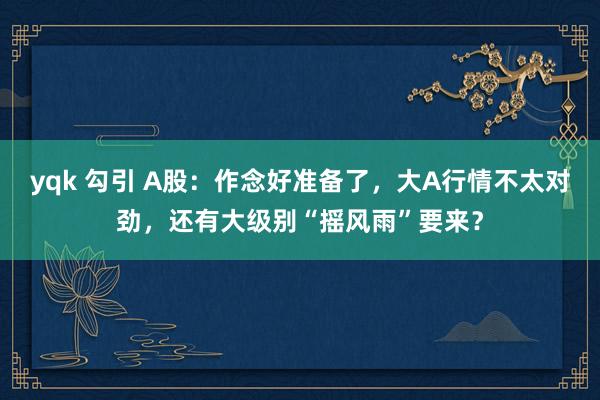 yqk 勾引 A股：作念好准备了，大A行情不太对劲，还有大级别“摇风雨”要来？