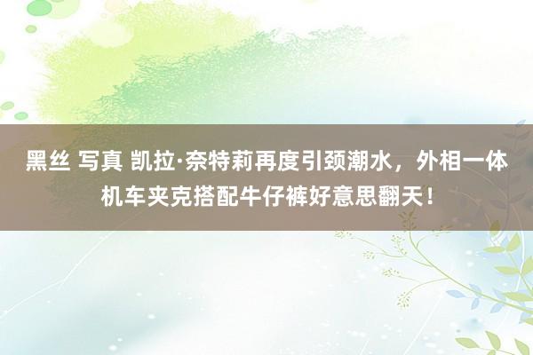 黑丝 写真 凯拉·奈特莉再度引颈潮水，外相一体机车夹克搭配牛仔裤好意思翻天！