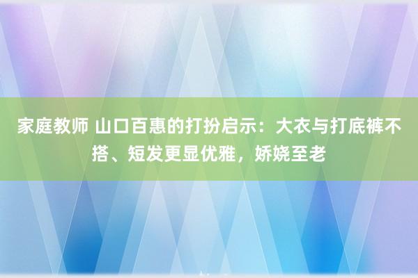 家庭教师 山口百惠的打扮启示：大衣与打底裤不搭、短发更显优雅，娇娆至老