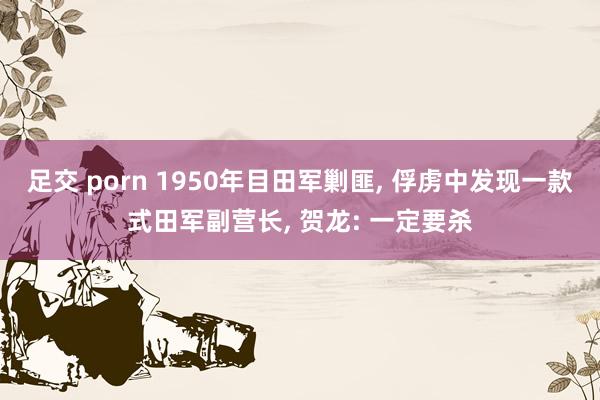 足交 porn 1950年目田军剿匪， 俘虏中发现一款式田军副营长， 贺龙: 一定要杀