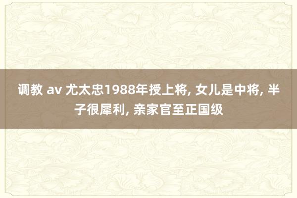 调教 av 尤太忠1988年授上将， 女儿是中将， 半子很犀利， 亲家官至正国级