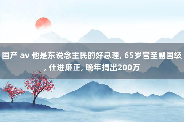 国产 av 他是东说念主民的好总理， 65岁官至副国级， 仕进廉正， 晚年捐出200万