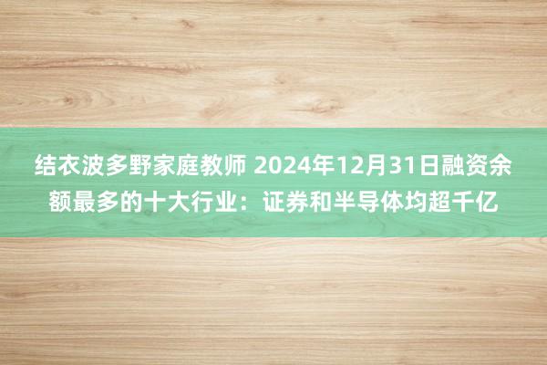 结衣波多野家庭教师 2024年12月31日融资余额最多的十大行业：证券和半导体均超千亿