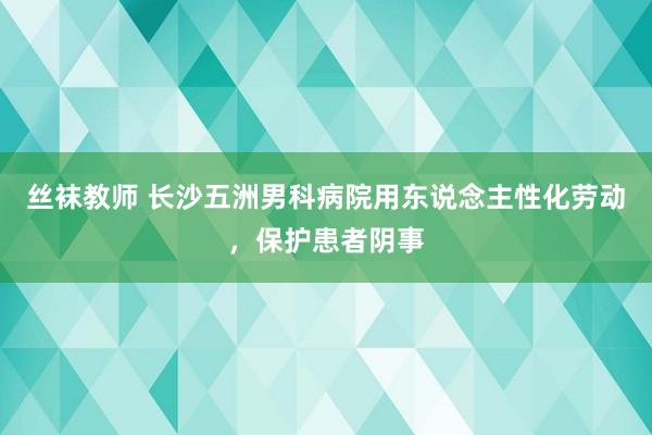 丝袜教师 长沙五洲男科病院用东说念主性化劳动，保护患者阴事