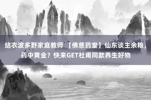 结衣波多野家庭教师 【佛慈药堂】仙东谈主余粮，药中黄金？快来GET杜甫同款养生好物