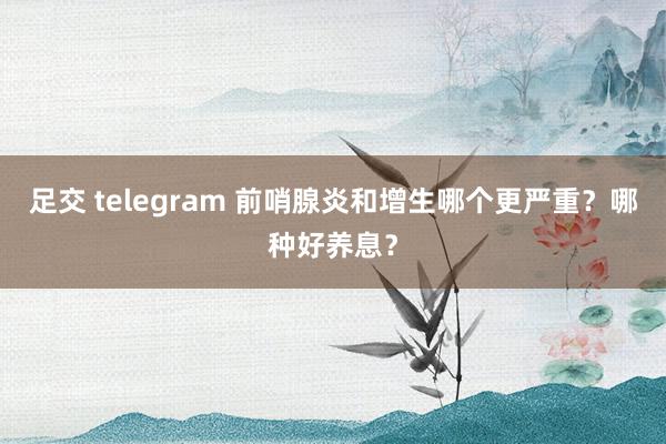 足交 telegram 前哨腺炎和增生哪个更严重？哪种好养息？