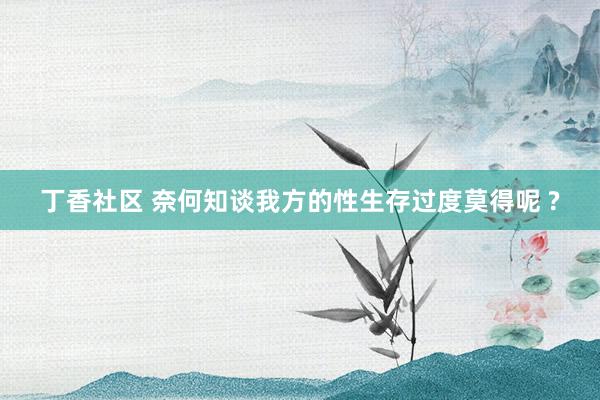 丁香社区 奈何知谈我方的性生存过度莫得呢 ?