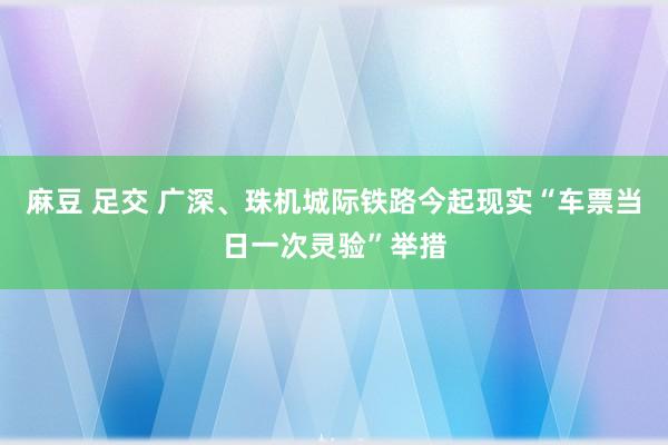 麻豆 足交 广深、珠机城际铁路今起现实“车票当日一次灵验”举措