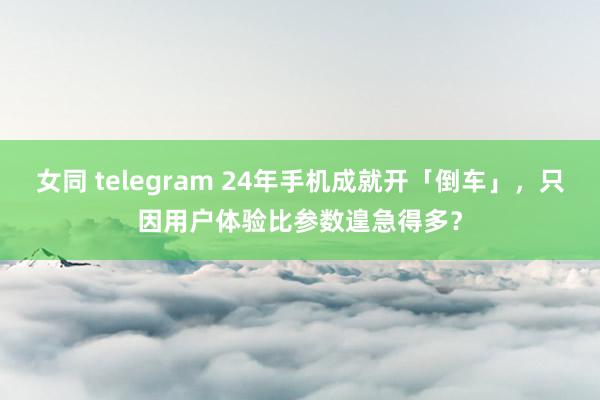 女同 telegram 24年手机成就开「倒车」，只因用户体验比参数遑急得多？