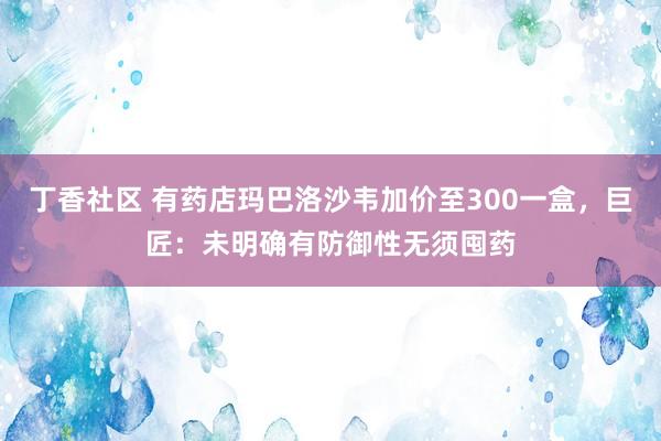 丁香社区 有药店玛巴洛沙韦加价至300一盒，巨匠：未明确有防御性无须囤药