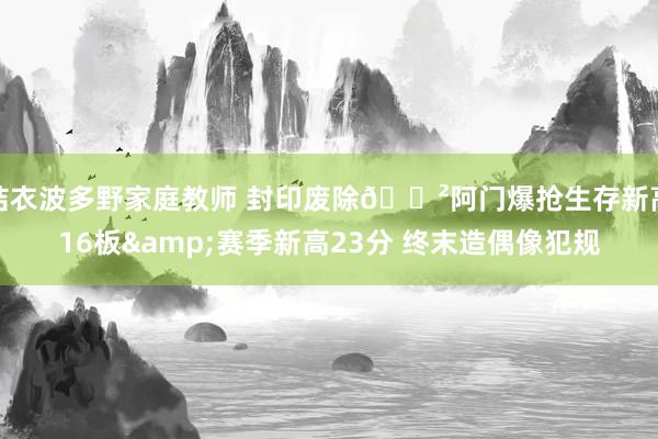 结衣波多野家庭教师 封印废除🈲阿门爆抢生存新高16板&赛季新高23分 终末造偶像犯规