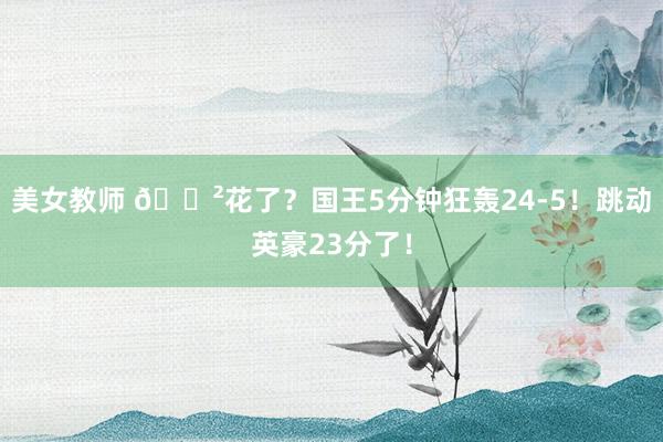 美女教师 😲花了？国王5分钟狂轰24-5！跳动英豪23分了！