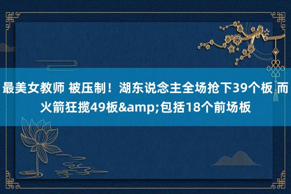 最美女教师 被压制！湖东说念主全场抢下39个板 而火箭狂揽49板&包括18个前场板