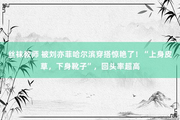 丝袜教师 被刘亦菲哈尔滨穿搭惊艳了！“上身皮草，下身靴子”，回头率超高