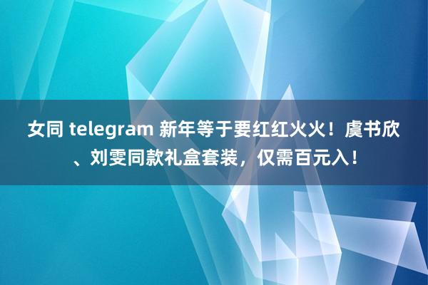 女同 telegram 新年等于要红红火火！虞书欣、刘雯同款礼盒套装，仅需百元入！