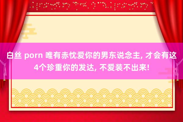 白丝 porn 唯有赤忱爱你的男东说念主， 才会有这4个珍重你的发达， 不爱装不出来!