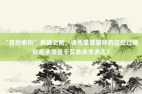 “自拍偷拍” 养猫之前，请先望望猫咪的这些过错你能承受若干又能承受多久？