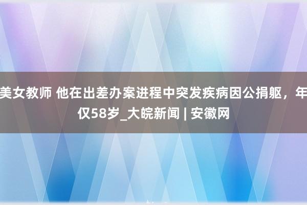 美女教师 他在出差办案进程中突发疾病因公捐躯，年仅58岁_大皖新闻 | 安徽网