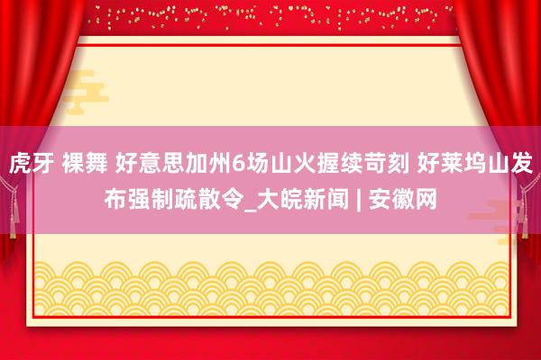 虎牙 裸舞 好意思加州6场山火握续苛刻 好莱坞山发布强制疏散令_大皖新闻 | 安徽网