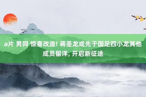 a片 男同 惊喜改造! 蒋圣龙或先于国足四小龙其他成员留洋， 开启新征途