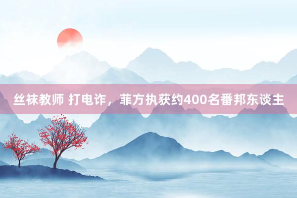 丝袜教师 打电诈，菲方执获约400名番邦东谈主