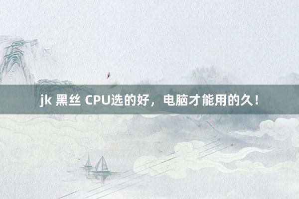 jk 黑丝 CPU选的好，电脑才能用的久！