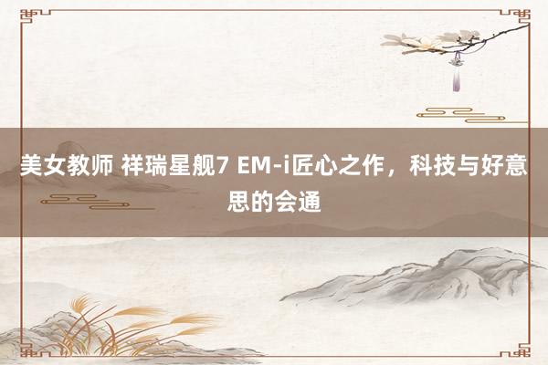 美女教师 祥瑞星舰7 EM-i匠心之作，科技与好意思的会通