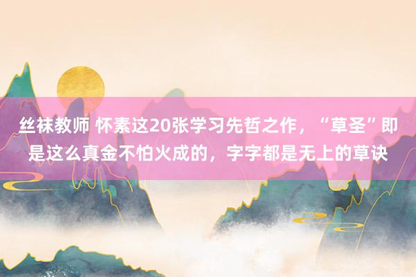 丝袜教师 怀素这20张学习先哲之作，“草圣”即是这么真金不怕火成的，字字都是无上的草诀