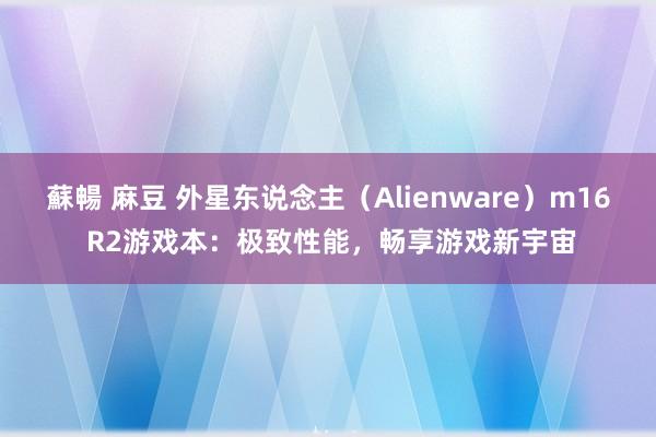 蘇暢 麻豆 外星东说念主（Alienware）m16 R2游戏本：极致性能，畅享游戏新宇宙