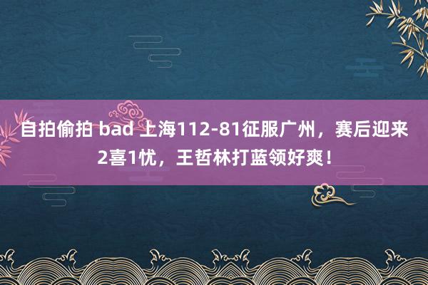 自拍偷拍 bad 上海112-81征服广州，赛后迎来2喜1忧，王哲林打蓝领好爽！