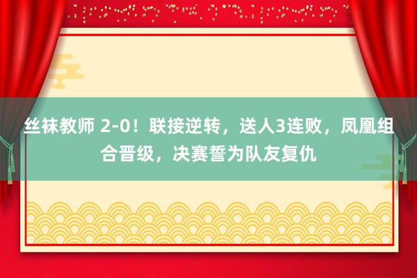 丝袜教师 2-0！联接逆转，送人3连败，凤凰组合晋级，决赛誓为队友复仇