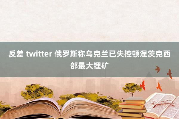 反差 twitter 俄罗斯称乌克兰已失控顿涅茨克西部最大锂矿