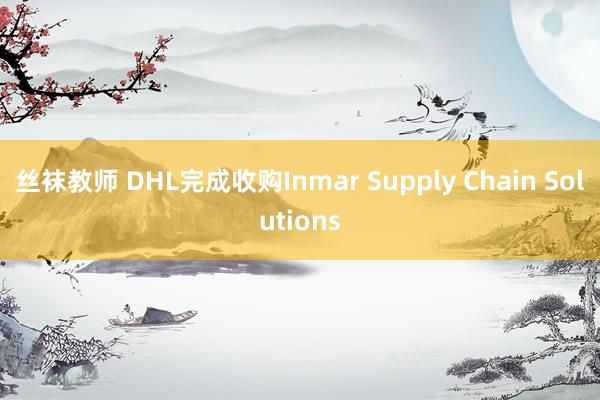 丝袜教师 DHL完成收购Inmar Supply Chain Solutions