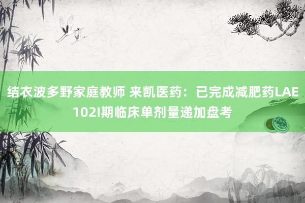 结衣波多野家庭教师 来凯医药：已完成减肥药LAE102I期临床单剂量递加盘考