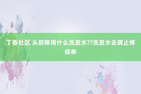 丁香社区 头部痒用什么洗发水??洗发水去屑止痒保举